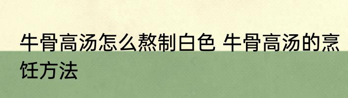 牛骨高汤怎么熬制白色 牛骨高汤的烹饪方法
