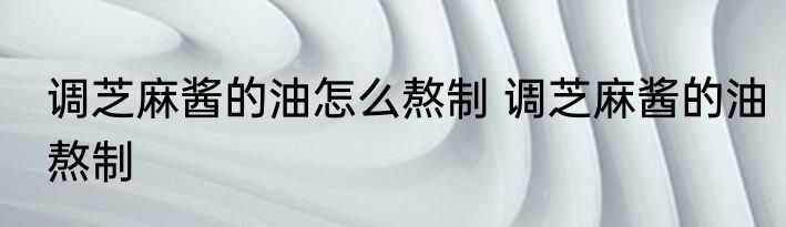 调芝麻酱的油怎么熬制 调芝麻酱的油熬制
