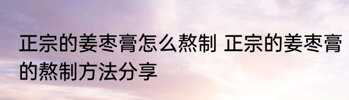 正宗的姜枣膏怎么熬制 正宗的姜枣膏的熬制方法分享