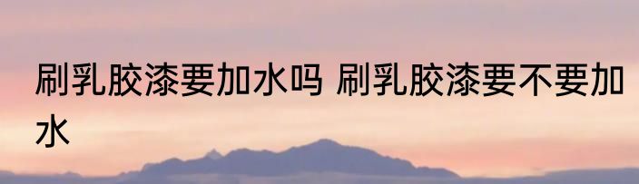 刷乳胶漆要加水吗 刷乳胶漆要不要加水