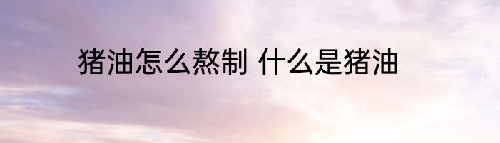 猪油怎么熬制 什么是猪油