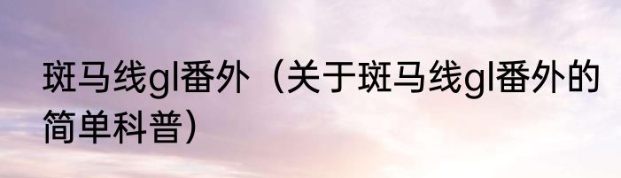 斑马线gl番外（关于斑马线gl番外的简单科普）