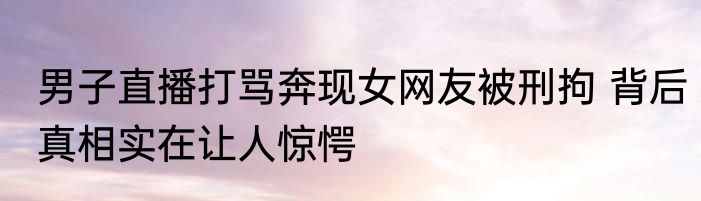 男子直播打骂奔现女网友被刑拘 背后真相实在让人惊愕
