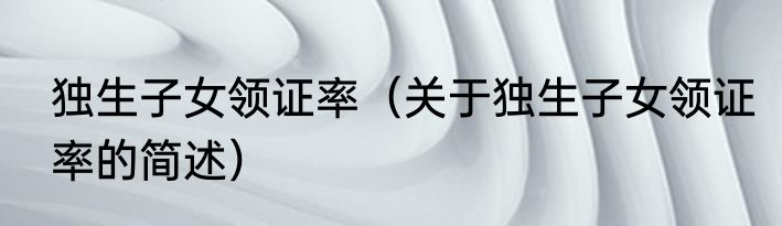 独生子女领证率（关于独生子女领证率的简述）