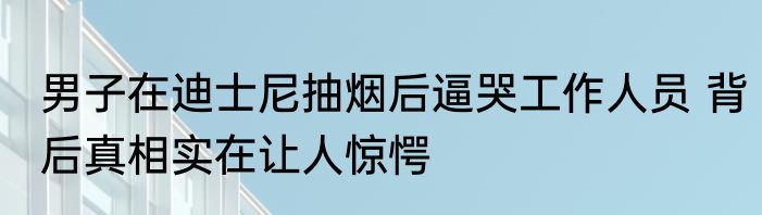 男子在迪士尼抽烟后逼哭工作人员 背后真相实在让人惊愕