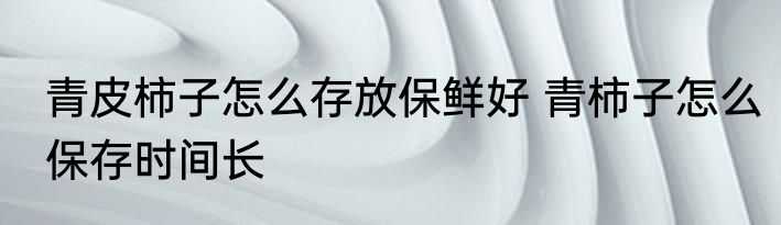 青皮柿子怎么存放保鲜好 青柿子怎么保存时间长