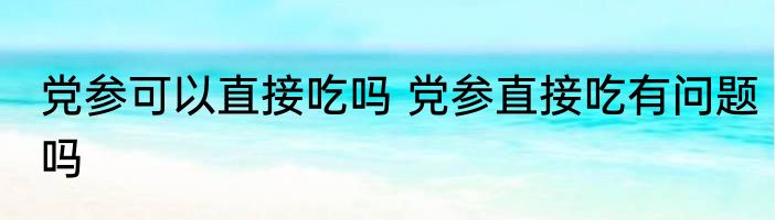 党参可以直接吃吗 党参直接吃有问题吗