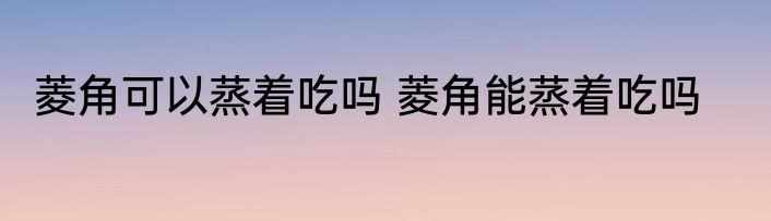菱角可以蒸着吃吗 菱角能蒸着吃吗