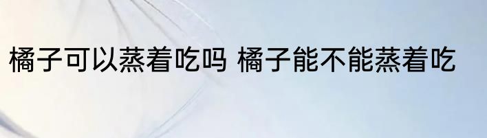 橘子可以蒸着吃吗 橘子能不能蒸着吃