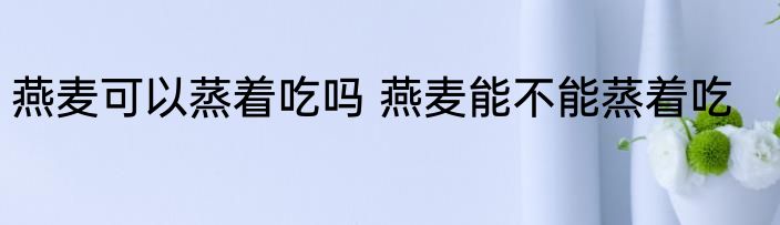 燕麦可以蒸着吃吗 燕麦能不能蒸着吃