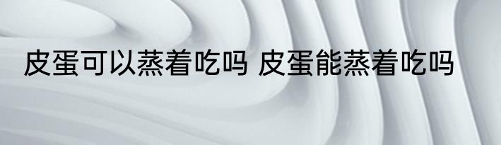 皮蛋可以蒸着吃吗 皮蛋能蒸着吃吗