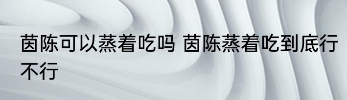 茵陈可以蒸着吃吗 茵陈蒸着吃到底行不行