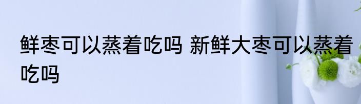鲜枣可以蒸着吃吗 新鲜大枣可以蒸着吃吗