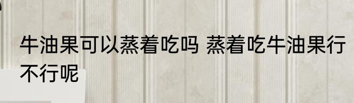 牛油果可以蒸着吃吗 蒸着吃牛油果行不行呢