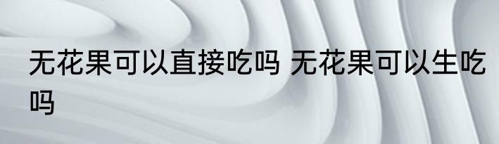 无花果可以直接吃吗 无花果可以生吃吗