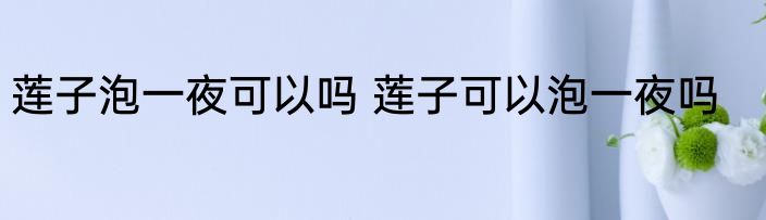 莲子泡一夜可以吗 莲子可以泡一夜吗