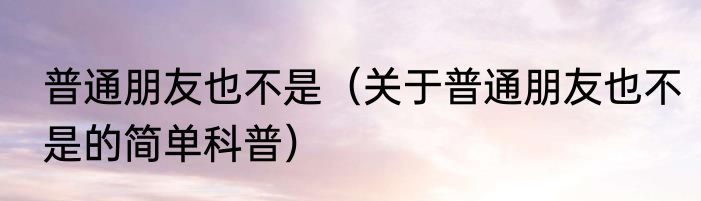 普通朋友也不是（关于普通朋友也不是的简单科普）