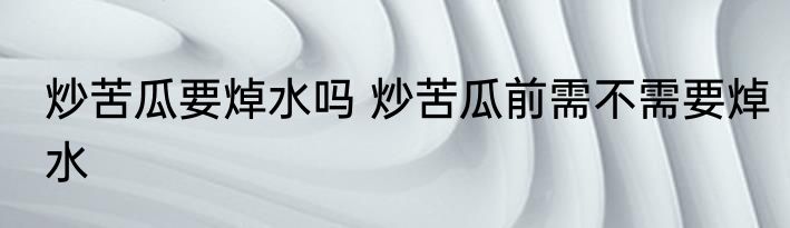 炒苦瓜要焯水吗 炒苦瓜前需不需要焯水