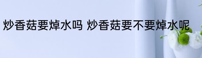 炒香菇要焯水吗 炒香菇要不要焯水呢