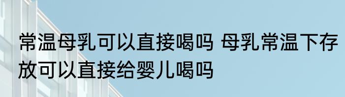 常温母乳可以直接喝吗 母乳常温下存放可以直接给婴儿喝吗