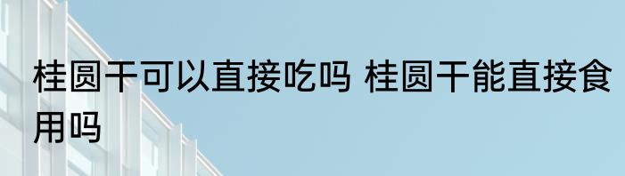 桂圆干可以直接吃吗 桂圆干能直接食用吗