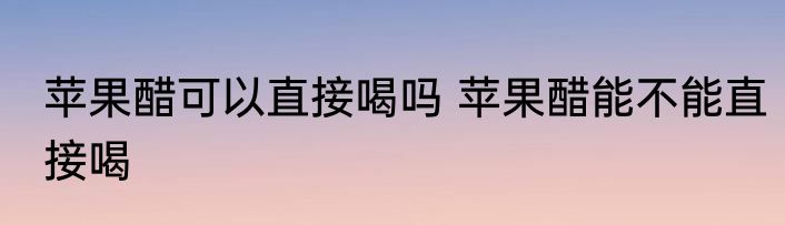苹果醋可以直接喝吗 苹果醋能不能直接喝