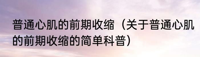 普通心肌的前期收缩（关于普通心肌的前期收缩的简单科普）