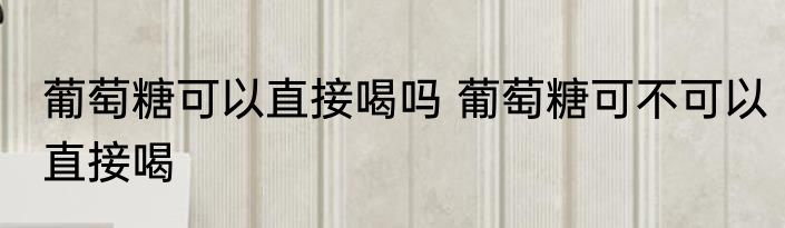 葡萄糖可以直接喝吗 葡萄糖可不可以直接喝