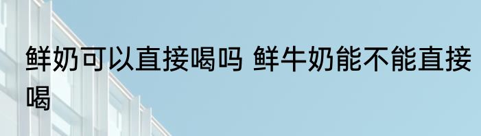 鲜奶可以直接喝吗 鲜牛奶能不能直接喝