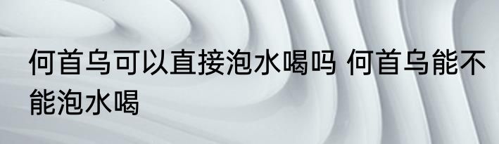 何首乌可以直接泡水喝吗 何首乌能不能泡水喝