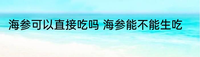 海参可以直接吃吗 海参能不能生吃