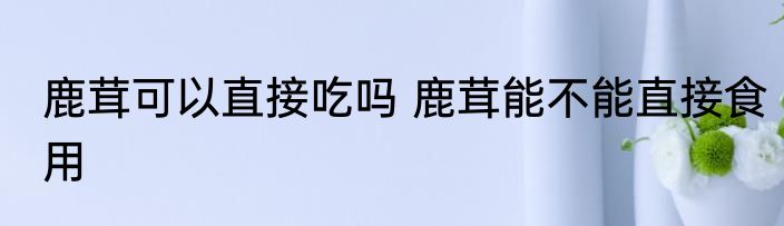 鹿茸可以直接吃吗 鹿茸能不能直接食用