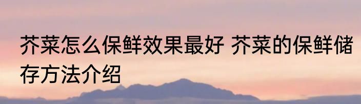 芥菜怎么保鲜效果最好 芥菜的保鲜储存方法介绍