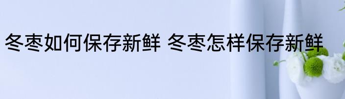 冬枣如何保存新鲜 冬枣怎样保存新鲜