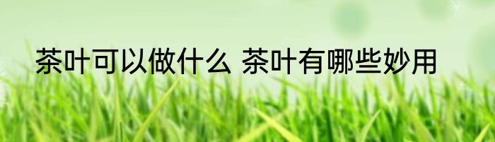 茶叶可以做什么 茶叶有哪些妙用