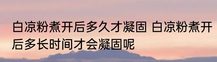 白凉粉煮开后多久才凝固 白凉粉煮开后多长时间才会凝固呢