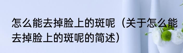 怎么能去掉脸上的斑呢（关于怎么能去掉脸上的斑呢的简述）