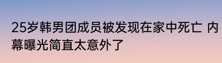 25岁韩男团成员被发现在家中死亡 内幕曝光简直太意外了