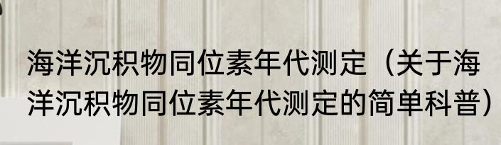 海洋沉积物同位素年代测定（关于海洋沉积物同位素年代测定的简单科普）