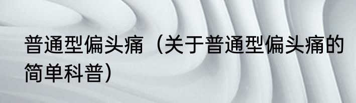 普通型偏头痛（关于普通型偏头痛的简单科普）