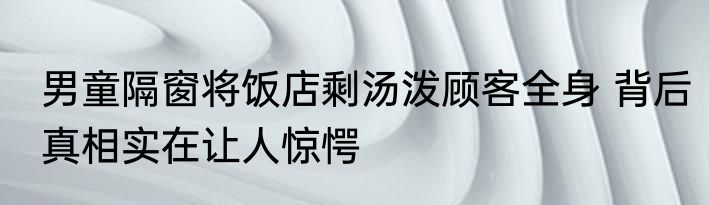 男童隔窗将饭店剩汤泼顾客全身 背后真相实在让人惊愕