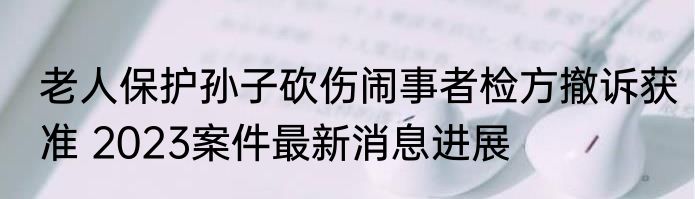 老人保护孙子砍伤闹事者检方撤诉获准 2023案件最新消息进展