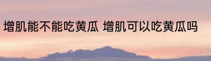 增肌能不能吃黄瓜 增肌可以吃黄瓜吗