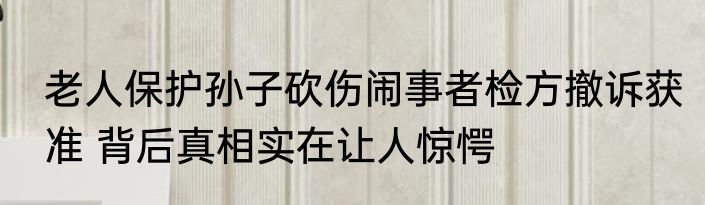 老人保护孙子砍伤闹事者检方撤诉获准 背后真相实在让人惊愕