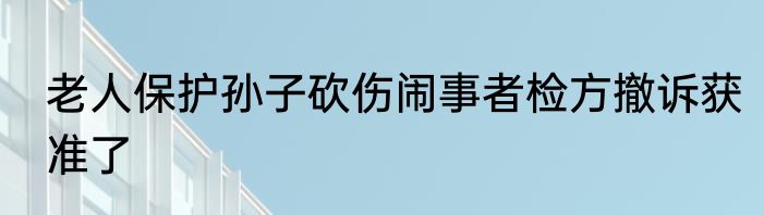 老人保护孙子砍伤闹事者检方撤诉获准了