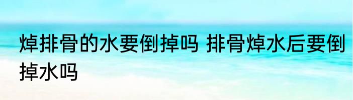 焯排骨的水要倒掉吗 排骨焯水后要倒掉水吗