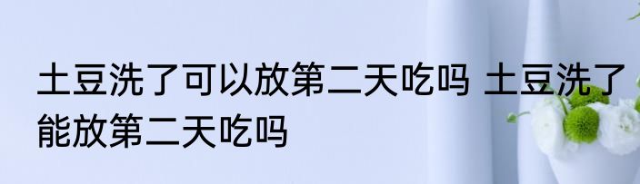 土豆洗了可以放第二天吃吗 土豆洗了能放第二天吃吗