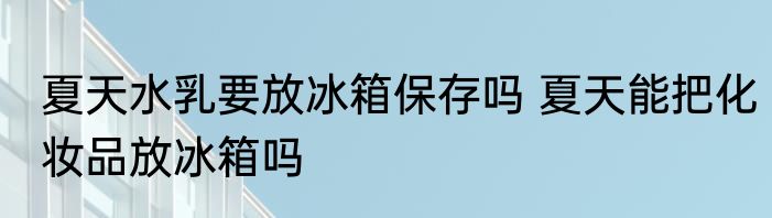 夏天水乳要放冰箱保存吗 夏天能把化妆品放冰箱吗