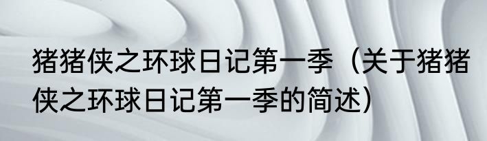 猪猪侠之环球日记第一季（关于猪猪侠之环球日记第一季的简述）