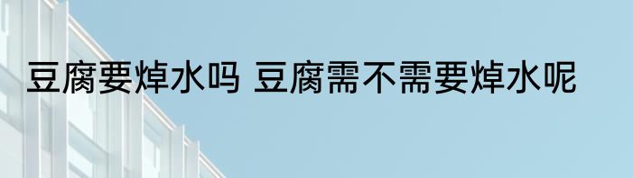 豆腐要焯水吗 豆腐需不需要焯水呢